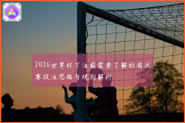 2026世界杯下注前需要了解的淘汰赛投注思路与规则解析