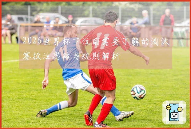 2026世界杯下注前需要了解的淘汰赛投注思路与规则解析